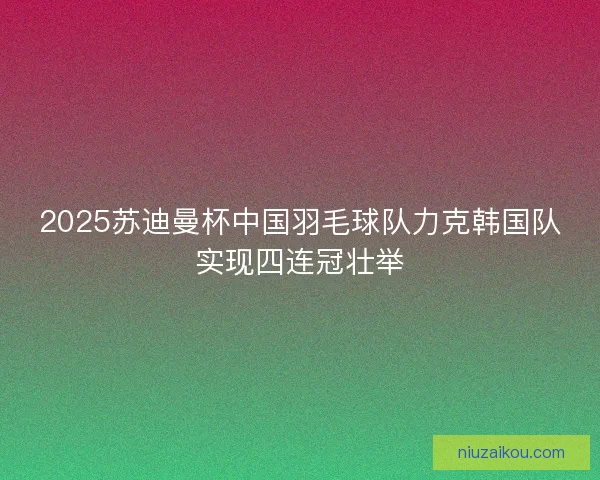 2025苏迪曼杯中国羽毛球队力克韩国队实现四连冠壮举