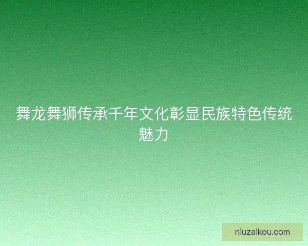 舞龙舞狮传承千年文化彰显民族特色传统魅力