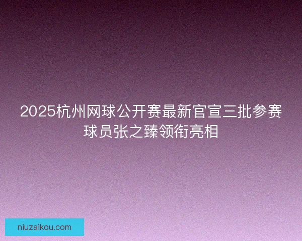 2025杭州网球公开赛最新官宣三批参赛球员张之臻领衔亮相