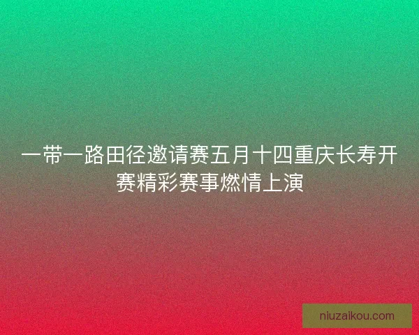 一带一路田径邀请赛五月十四重庆长寿开赛精彩赛事燃情上演