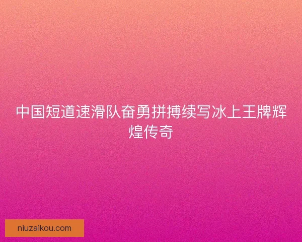 中国短道速滑队奋勇拼搏续写冰上王牌辉煌传奇