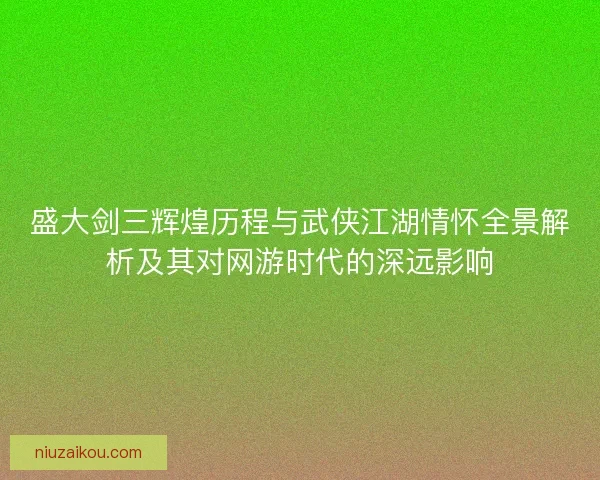 盛大剑三辉煌历程与武侠江湖情怀全景解析及其对网游时代的深远影响