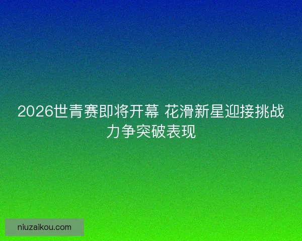 2026世青赛即将开幕 花滑新星迎接挑战力争突破表现