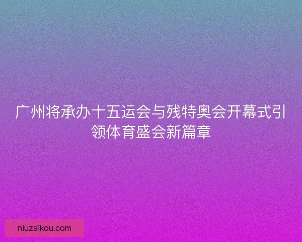 广州将承办十五运会与残特奥会开幕式引领体育盛会新篇章