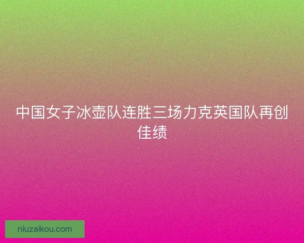 中国女子冰壶队连胜三场力克英国队再创佳绩