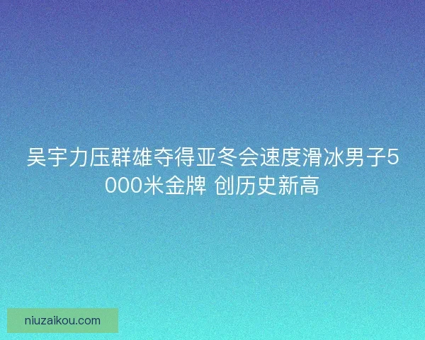 吴宇力压群雄夺得亚冬会速度滑冰男子5000米金牌 创历史新高