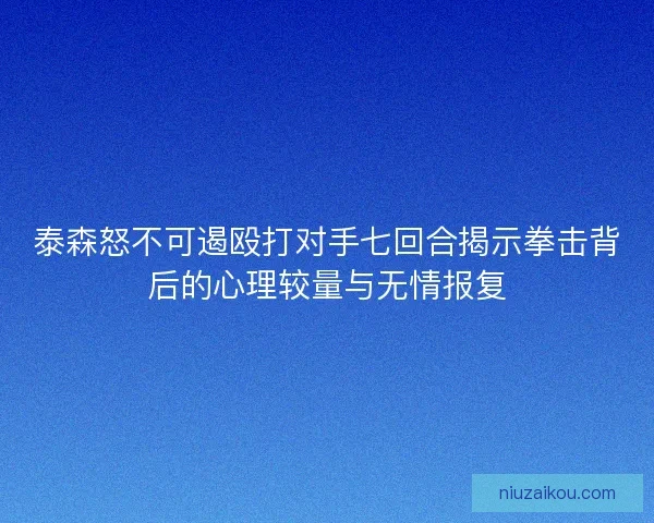 泰森怒不可遏殴打对手七回合揭示拳击背后的心理较量与无情报复