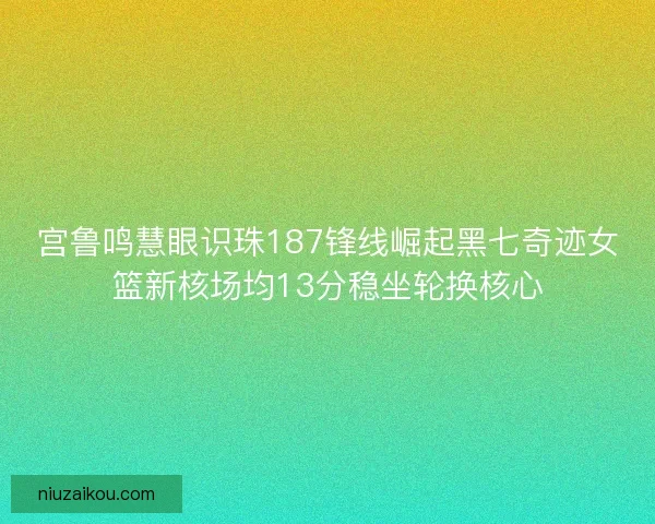 宫鲁鸣慧眼识珠187锋线崛起黑七奇迹女篮新核场均13分稳坐轮换核心