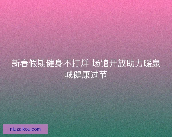 新春假期健身不打烊 场馆开放助力暖泉城健康过节