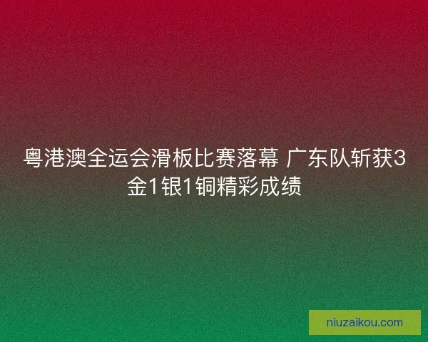 粤港澳全运会滑板比赛落幕 广东队斩获3金1银1铜精彩成绩
