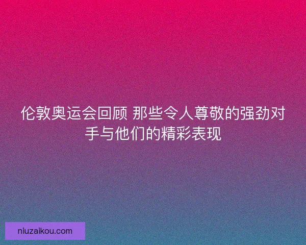 伦敦奥运会回顾 那些令人尊敬的强劲对手与他们的精彩表现