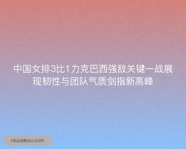 中国女排3比1力克巴西强敌关键一战展现韧性与团队气质剑指新高峰
