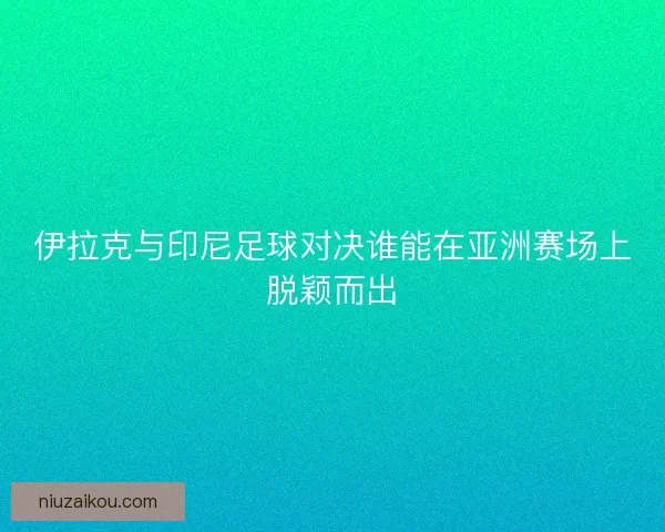 伊拉克与印尼足球对决谁能在亚洲赛场上脱颖而出
