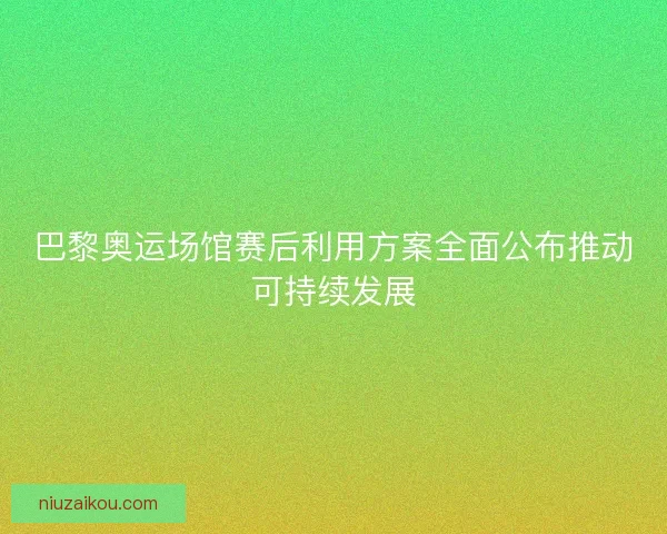巴黎奥运场馆赛后利用方案全面公布推动可持续发展