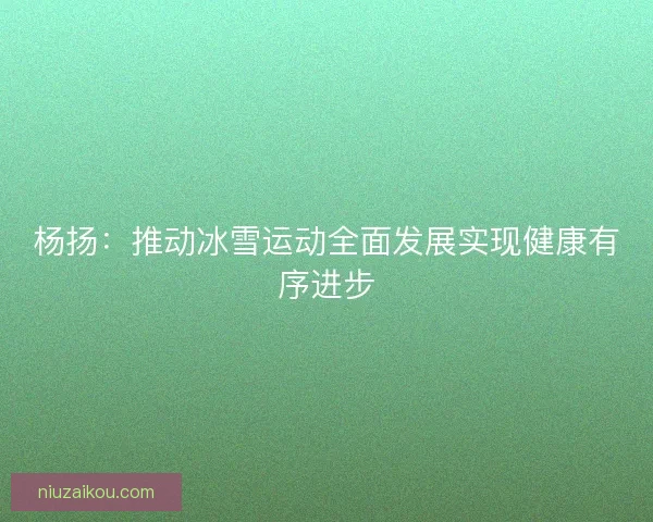杨扬：推动冰雪运动全面发展实现健康有序进步