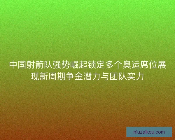 中国射箭队强势崛起锁定多个奥运席位展现新周期争金潜力与团队实力