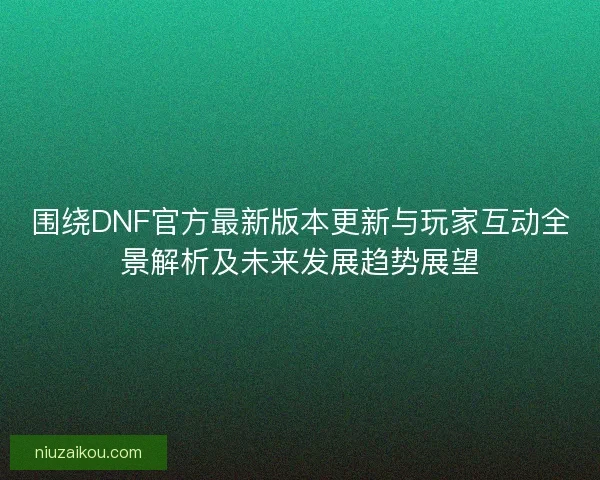 围绕DNF官方最新版本更新与玩家互动全景解析及未来发展趋势展望
