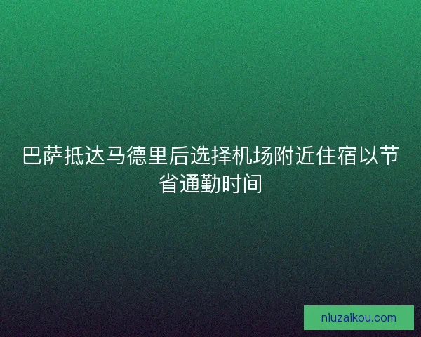 巴萨抵达马德里后选择机场附近住宿以节省通勤时间